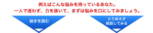 例えばこんな悩みを持っているあなた。一人で迷わず、力を抜いて、まずは悩みを口にしてみましょう。